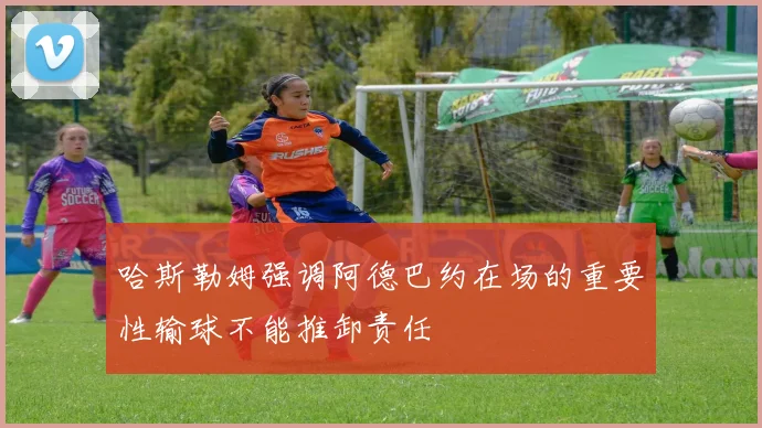 哈斯勒姆强调阿德巴约在场的重要性输球不能推卸责任