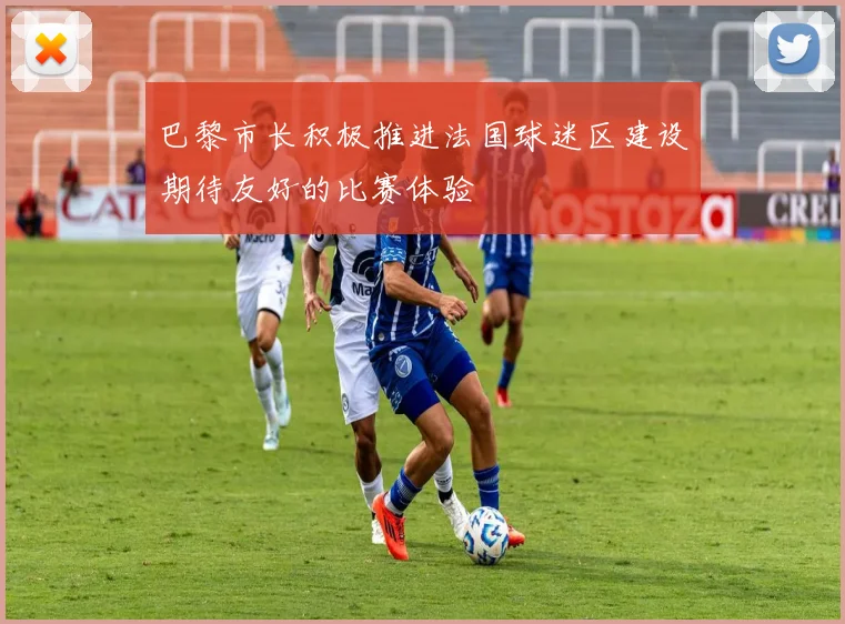 巴黎市长积极推进法国球迷区建设期待友好的比赛体验