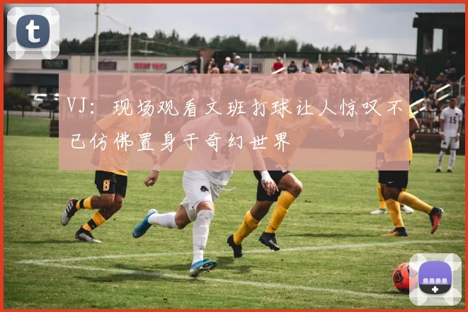 VJ：现场观看文班打球让人惊叹不已仿佛置身于奇幻世界