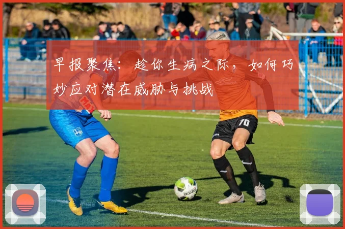 早报聚焦：趁你生病之际，如何巧妙应对潜在威胁与挑战