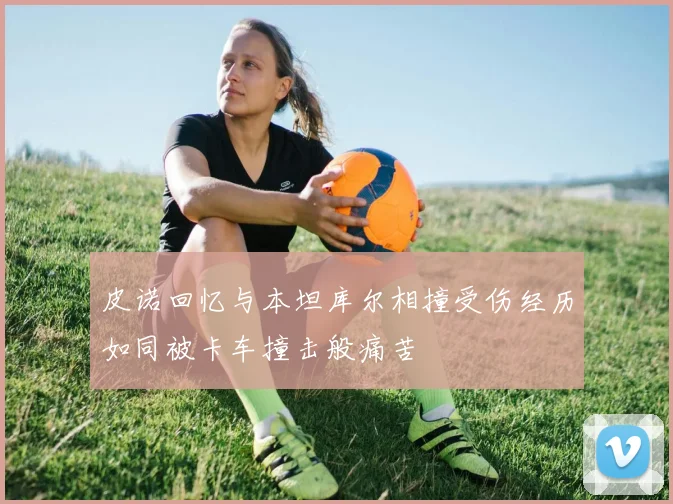 皮诺回忆与本坦库尔相撞受伤经历如同被卡车撞击般痛苦