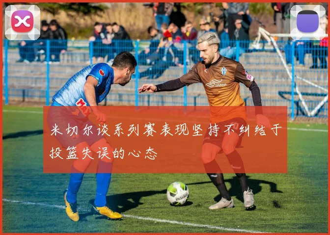 米切尔谈系列赛表现坚持不纠结于投篮失误的心态