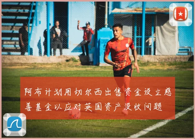 阿布计划用切尔西出售资金设立慈善基金以应对英国资产没收问题