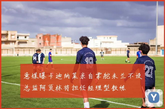 意媒曝卡迪纳莱亲自掌舵米兰不设总监阿莫林将担任经理型教练