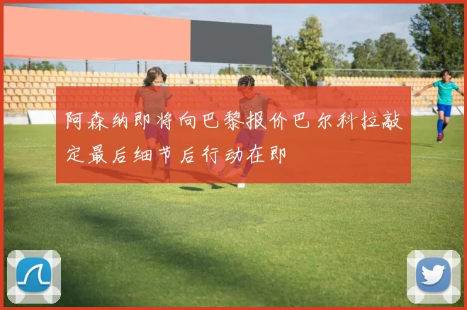 阿森纳即将向巴黎报价巴尔科拉敲定最后细节后行动在即