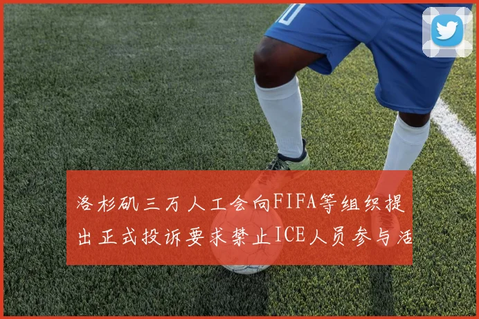 洛杉矶三万人工会向FIFA等组织提出正式投诉要求禁止ICE人员参与活动