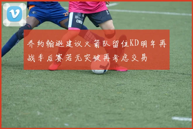 乔约翰逊建议火箭队留住KD明年再战季后赛若无突破再考虑交易