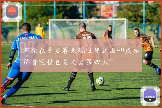 布伦森季后赛表现惊艳达成40成就跻身现役巨星之后第四人