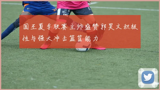 国王夏季联赛主帅盛赞郭昊文积极性与强大冲击篮筐能力