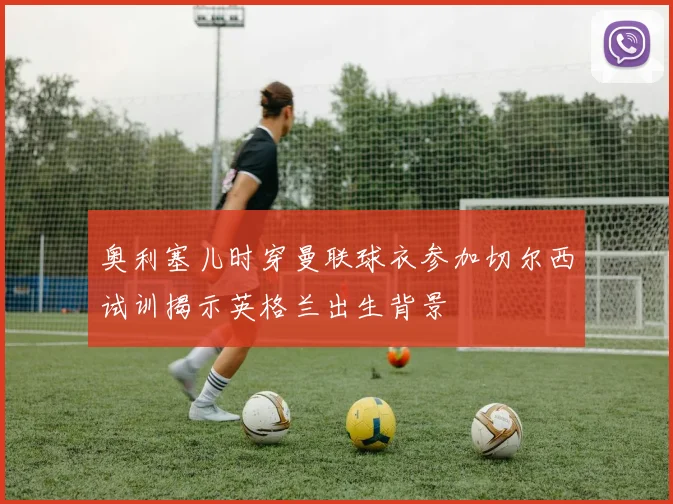 奥利塞儿时穿曼联球衣参加切尔西试训揭示英格兰出生背景