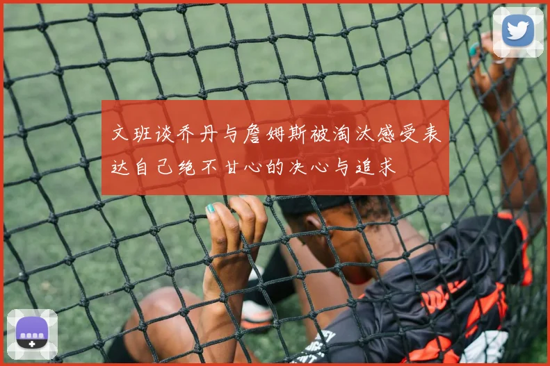 文班谈乔丹与詹姆斯被淘汰感受表达自己绝不甘心的决心与追求