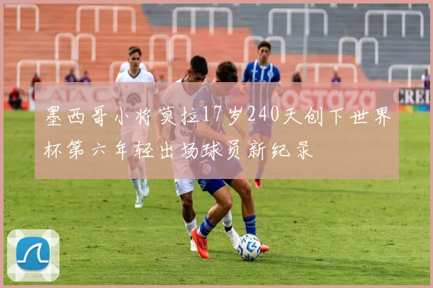 墨西哥小将莫拉17岁240天创下世界杯第六年轻出场球员新纪录