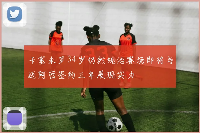 卡塞米罗34岁仍然统治赛场即将与迈阿密签约三年展现实力