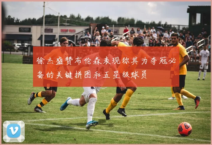 徐杰盛赞布伦森表现称其为夺冠必备的关键拼图和五星级球员